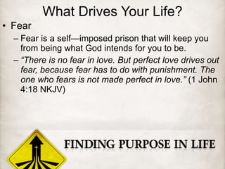What Drives Your Life? Fear Fear is a self—imposed prison that will keep you from being what God intends for you to be. “ There is no fear in love. But perfect love drives out fear, because fear has to do with punishment. The one who fears is not made perfect in love.”  (1 John 4:18 NKJV) 