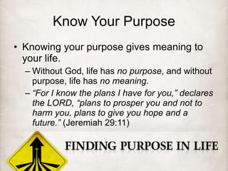 Know Your Purpose Knowing your purpose gives meaning to your life. Without God, life has  no purpose , and without purpose, life has  no meaning . “ For I know the plans I have for you,” declares the LORD, “plans to prosper you and not to harm you, plans to give you hope and a future.”  (Jeremiah 29:11) 