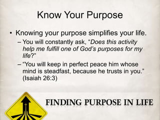 Know Your Purpose Knowing your purpose simplifies your life. You will constantly ask, “ Does this activity help me fulfill one of God’s purposes for my life ?” “ You will keep in perfect peace him whose mind is steadfast, because he trusts in you.” (Isaiah 26:3) 