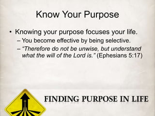 Know Your Purpose Knowing your purpose focuses your life. You become effective by being selective. “ Therefore do not be unwise, but understand what the will of the Lord is.”  (Ephesians 5:17) 