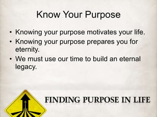 Know Your Purpose Knowing your purpose motivates your life. Knowing your purpose prepares you for eternity. We must use our time to build an eternal legacy. 