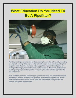 What Education Do You Need To
Be A Pipefitter?
Plumbing is a bright career choice for those looking for work that is financially rewarding
and mentally winning. What is even better is that there are trade schools plumbing that
shape the skills of aspiring plumbers. Indeed, pipefitters repair and install piping for
heating and cooling systems and numerous other purposes. Meanwhile, trade schools
plumbing can give you a strong start in your journey toward a valuable apprenticeship
and solid career.
Plus, pipefitters practice in particular pipe systems or building and construction projects.
According to statistics from PayScale, plumbers in Philadelphia report a high level of
work satisfaction and a median annual wage that is about $10,000 higher than the
national average for all professions.
 