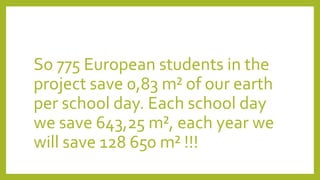 So 775 European students in the
project save 0,83 m² of our earth
per school day. Each school day
we save 643,25 m², each year we
will save 128 650 m² !!!
 