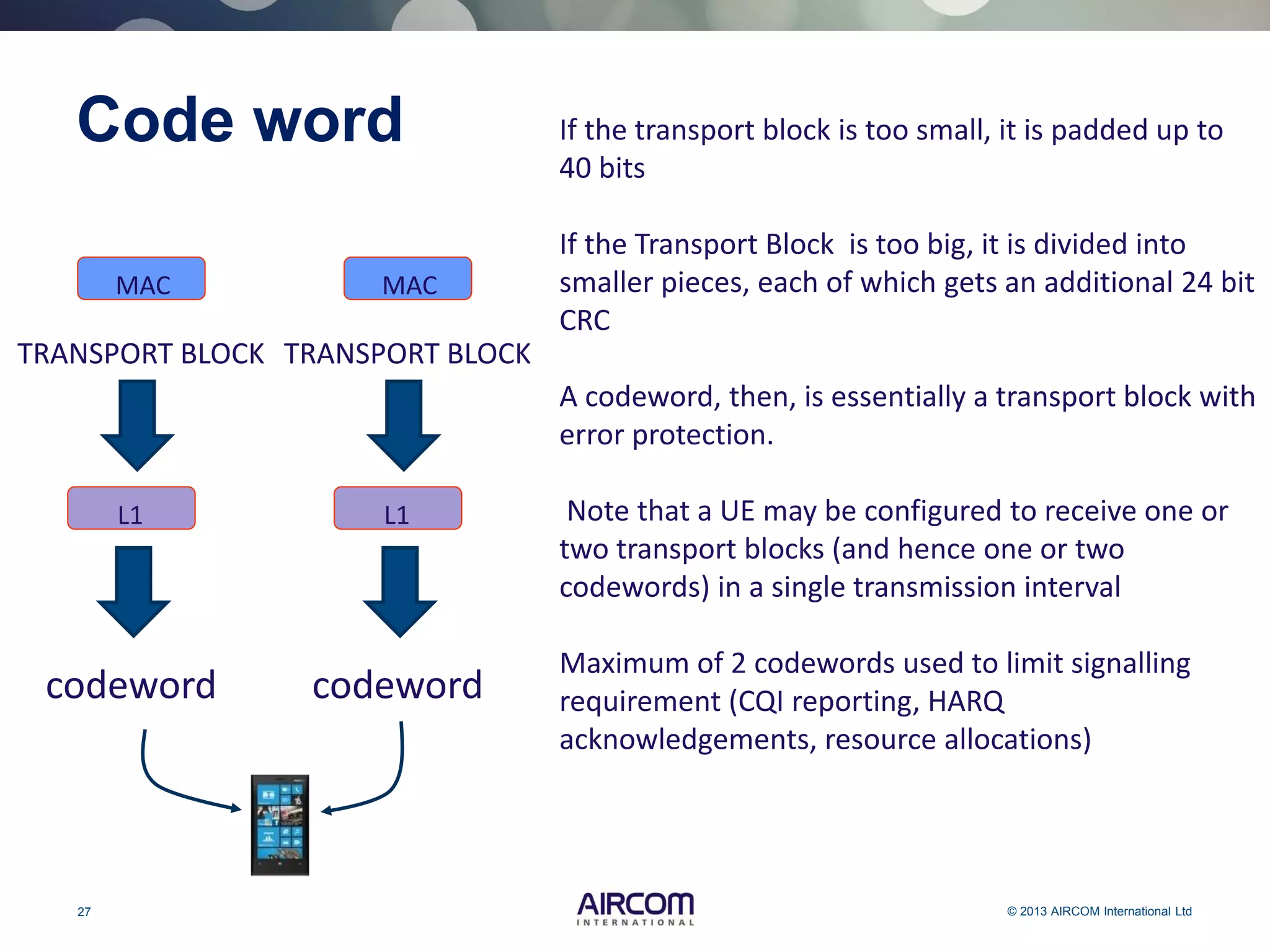 27 © 2013 AIRCOM International Ltd
Code word If the transport block is too small, it is padded up to
40 bits
If the Transport Block is too big, it is divided into
smaller pieces, each of which gets an additional 24 bit
CRC
A codeword, then, is essentially a transport block with
error protection.
Note that a UE may be configured to receive one or
two transport blocks (and hence one or two
codewords) in a single transmission interval
Maximum of 2 codewords used to limit signalling
requirement (CQI reporting, HARQ
acknowledgements, resource allocations)
L1
MAC
TRANSPORT BLOCK
codeword
L1
MAC
TRANSPORT BLOCK
codeword
 