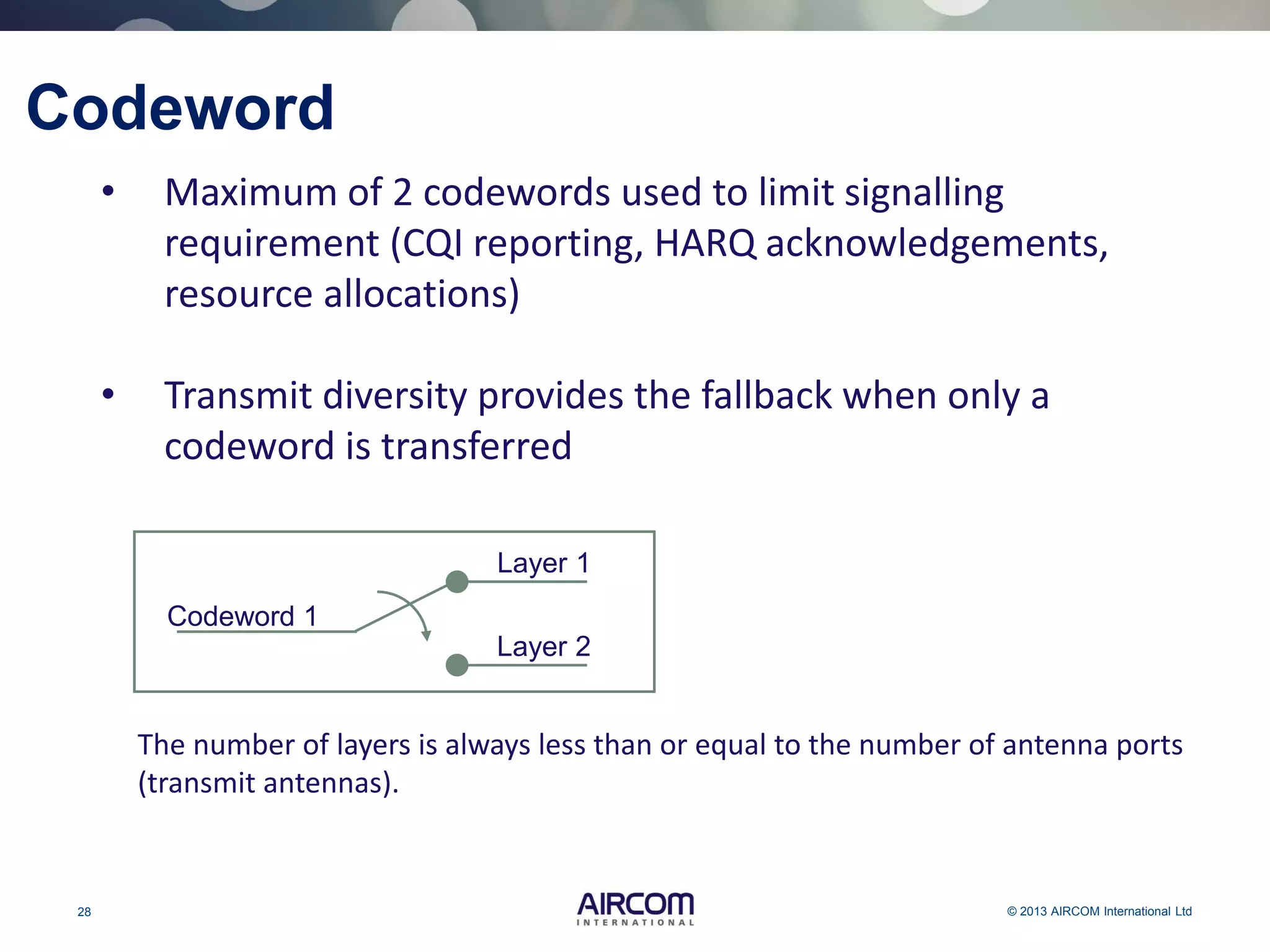 28 © 2013 AIRCOM International Ltd
Codeword
• Maximum of 2 codewords used to limit signalling
requirement (CQI reporting, HARQ acknowledgements,
resource allocations)
• Transmit diversity provides the fallback when only a
codeword is transferred
The number of layers is always less than or equal to the number of antenna ports
(transmit antennas).
Layer 1
Layer 2
Codeword 1
 