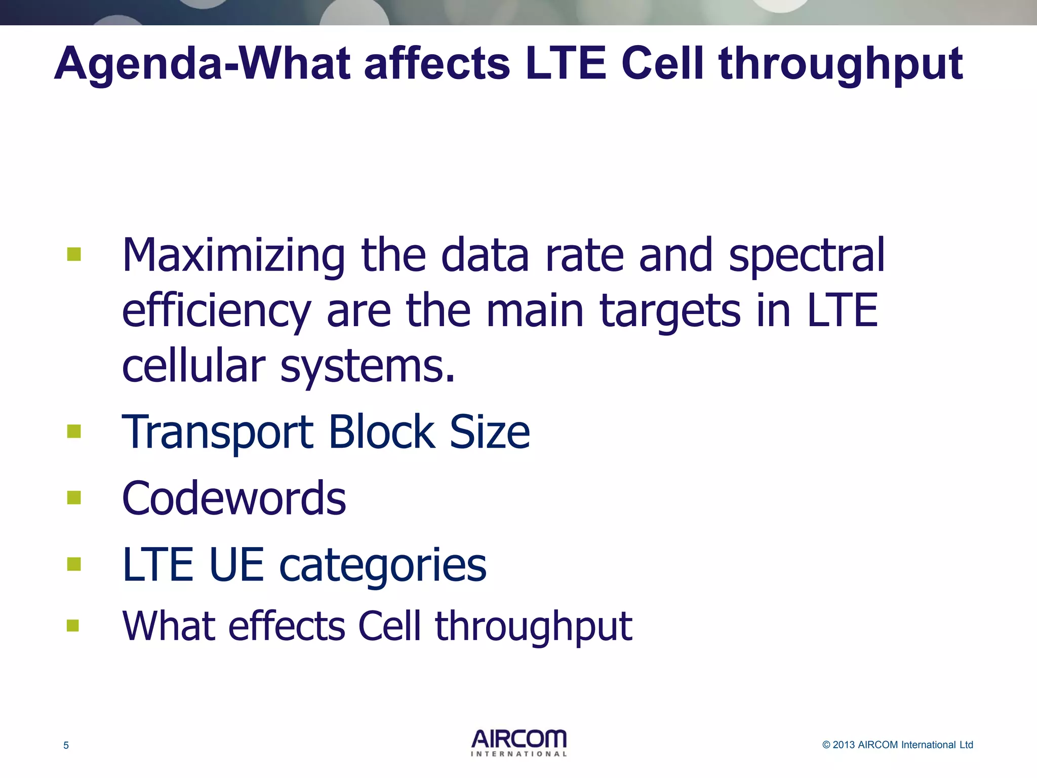 5 © 2013 AIRCOM International Ltd
Agenda-What affects LTE Cell throughput
 Maximizing the data rate and spectral
efficiency are the main targets in LTE
cellular systems.
 Transport Block Size
 Codewords
 LTE UE categories
 What effects Cell throughput
 