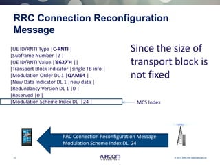 12 © 2013 AIRCOM International Ltd
RRC Connection Reconfiguration
Message
Since the size of
transport block is
not fixed
MCS Index
|UE ID/RNTI Type |C-RNTI |
|Subframe Number |2 |
|UE ID/RNTI Value |'8627'H ||
|Transport Block Indicator |single TB info |
|Modulation Order DL 1 |QAM64 |
|New Data Indicator DL 1 |new data |
|Redundancy Version DL 1 |0 |
|Reserved |0 |
|Modulation Scheme Index DL |24 |
RRC Connection Reconfiguration Message
Modulation Scheme Index DL 24
 