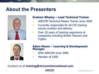 2 © 2013 AIRCOM International Ltd
About the Presenters
Graham Whyley – Lead Technical Trainer
 AIRCOM Technical Master Trainer since 2005
 Currently responsible for all LTE training
course creation and delivery
 Over 20 years of training experience at
companies including British Telecom and
Fujitsu
Contact us at training@aircominternational.com
Adam Moore – Learning & Development
Manager
 With AIRCOM since 2006
 Member of CIPD
 