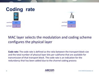 20 © 2013 AIRCOM International Ltd
Coding rate
L1
MACoverhead
overhead L1
MACoverhead
overhead
MAC layer selects the modulation and coding scheme
configures the physical layer
Code rate: The code rate is defined as the ratio between the transport block size
and the total number of physical layer bits per subframe that are available for
transmission of that transport block. The code rate is an indication for the
redundancy that has been added due to the channel coding process
 