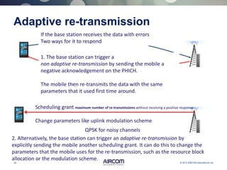 26 © 2013 AIRCOM International Ltd
Adaptive re-transmission
If the base station receives the data with errors
Two ways for it to respond
1. The base station can trigger a
non adaptive re-transmission by sending the mobile a
negative acknowledgement on the PHICH.
The mobile then re-transmits the data with the same
parameters that it used first time around.
2. Alternatively, the base station can trigger an adaptive re-transmission by
explicitly sending the mobile another scheduling grant. It can do this to change the
parameters that the mobile uses for the re-transmission, such as the resource block
allocation or the modulation scheme.
Scheduling grant maximum number of re-transmissions without receiving a positive response
Change parameters like uplink modulation scheme
QPSK for noisy channels
 