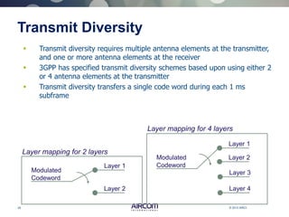 29 © 2013 AIRCOM International Ltd
Transmit Diversity
 Transmit diversity requires multiple antenna elements at the transmitter,
and one or more antenna elements at the receiver
 3GPP has specified transmit diversity schemes based upon using either 2
or 4 antenna elements at the transmitter
 Transmit diversity transfers a single code word during each 1 ms
subframe
Modulated
Codeword
Layer 1
Layer 2
Layer mapping for 2 layers
Modulated
Codeword
Layer 3
Layer 4
Layer mapping for 4 layers
Layer 1
Layer 2
 