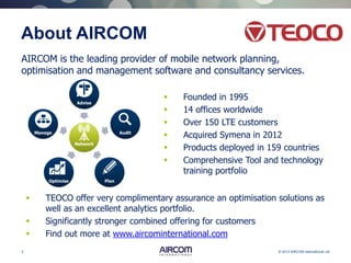 3 © 2013 AIRCOM International Ltd
About AIRCOM
 Founded in 1995
 14 offices worldwide
 Over 150 LTE customers
 Acquired Symena in 2012
 Products deployed in 159 countries
 Comprehensive Tool and technology
training portfolio
Network
Advise
Audit
PlanOptimise
Manage
AIRCOM is the leading provider of mobile network planning,
optimisation and management software and consultancy services.
 TEOCO offer very complimentary assurance an optimisation solutions as
well as an excellent analytics portfolio.
 Significantly stronger combined offering for customers
 Find out more at www.aircominternational.com
 