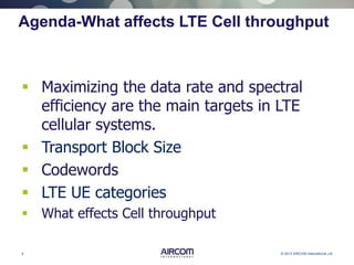 5 © 2013 AIRCOM International Ltd
Agenda-What affects LTE Cell throughput
 Maximizing the data rate and spectral
efficiency are the main targets in LTE
cellular systems.
 Transport Block Size
 Codewords
 LTE UE categories
 What effects Cell throughput
 