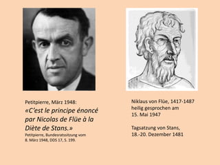 Niklaus von Flüe, 1417-1487
heilig gesprochen am
15. Mai 1947
Tagsatzung von Stans,
18.-20. Dezember 1481
Petitpierre, März 1948:
«C’est le principe énoncé
par Nicolas de Flüe à la
Diète de Stans.»
Petitpierre, Bundesratssitzung vom
8. März 1948, DDS 17, S. 199.
 