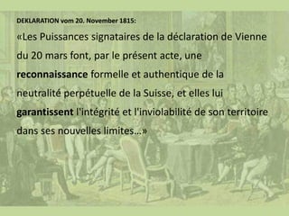 DEKLARATION vom 20. November 1815:
«Les Puissances signataires de la déclaration de Vienne
du 20 mars font, par le présent acte, une
reconnaissance formelle et authentique de la
neutralité perpétuelle de la Suisse, et elles lui
garantissent l'intégrité et l'inviolabilité de son territoire
dans ses nouvelles limites…»
 