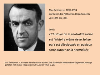 Max Petitpierre 1899-1994
Vorsteher des Politischen Departements
von 1945 bis 1961
1952:
«L'histoire de la neutralité suisse
est l'histoire même de la Suisse,
qui s'est développée en quelque
sorte autour de la neutralité».
Max Petitpierre, «La Suisse dans le monde actuel», Die Schweiz im Notstand der Gegenwart, Vorträge
gehalten im Februar 1952 an der ETH, Zürich 1952, S. 20.
 