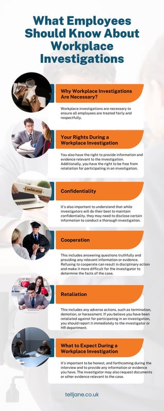 Why Workplace Investigations
Are Necessary?
Your Rights During a
Workplace Investigation
Confidentiality
Cooperation
Retaliation
Workplace investigations are necessary to
ensure all employees are treated fairly and
respectfully.
You also have the right to provide information and
evidence relevant to the investigation.
Additionally, you have the right to be free from
retaliation for participating in an investigation.
It's also important to understand that while
investigators will do their best to maintain
confidentiality, they may need to disclose certain
information to conduct a thorough investigation.
This includes answering questions truthfully and
providing any relevant information or evidence.
Refusing to cooperate can result in disciplinary action
and make it more difficult for the investigator to
determine the facts of the case.
This includes any adverse actions, such as termination,
demotion, or harassment. If you believe you have been
retaliated against for participating in an investigation,
you should report it immediately to the investigator or
HR department.
What Employees
Should Know About
Workplace
Investigations
telljane.co.uk
What to Expect During a
Workplace Investigation
It's important to be honest, and forthcoming during the
interview and to provide any information or evidence
you have. The investigator may also request documents
or other evidence relevant to the case.
 