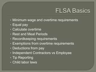 FLSA BasicsMinimum wage and overtime requirementsEqual payCalculate overtimeRest and Meal PeriodsRecordkeeping requirementsExemptions from overtime requirementsDeductions from payIndependent Contractors vs EmployeeTip ReportingChild labor laws