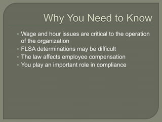 Why You Need to KnowWage and hour issues are critical to the operation of the organizationFLSA determinations may be difficult The law affects employee compensationYou play an important role in compliance