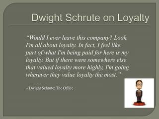 Dwight Schrute on Loyalty“Would I ever leave this company? Look, I'm all about loyalty. In fact, I feel like part of what I'm being paid for here is my loyalty. But if there were somewhere else that valued loyalty more highly, I'm going wherever they value loyalty the most.”~ Dwight Schrute: The Office