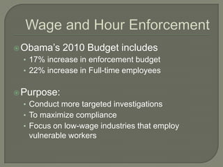 Wage and Hour EnforcementObama’s 2010 Budget includes17% increase in enforcement budget22% increase in Full-time employees Purpose:Conduct more targeted investigationsTo maximize complianceFocus on low-wage industries that employ vulnerable workers