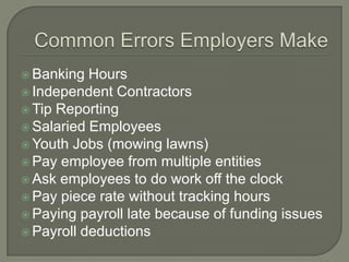 Common Errors Employers MakeBanking HoursIndependent ContractorsTip ReportingSalaried EmployeesYouth Jobs (mowing lawns)Pay employee from multiple entitiesAsk employees to do work off the clockPay piece rate without tracking hoursPaying payroll late because of funding issues Payroll deductions