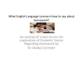 What English Language Learners have to say about
                  homework?




        An excerpt of Listen to me: An
        exploration of Students’ Voices
           Regarding Homework by
             Dr. Gladys Corretjer
 