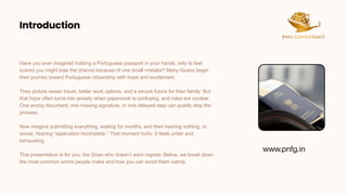 Introduction
Introduction
Have you ever imagined holding a Portuguese passport in your hands, only to feel
scared you might lose the chance because of one small mistake? Many Goans begin
their journey toward Portuguese citizenship with hope and excitement.
They picture easier travel, better work options, and a secure future for their family. But
that hope often turns into anxiety when paperwork is confusing, and rules are unclear.
One wrong document, one missing signature, or one delayed step can quietly stop the
process.
Now imagine submitting everything, waiting for months, and then hearing nothing, or
worse, hearing “application incomplete.” That moment hurts. It feels unfair and
exhausting.
This presentation is for you, the Goan who doesn’t want regrets. Below, we break down
the most common errors people make and how you can avoid them calmly.
www.pnfg.in
 