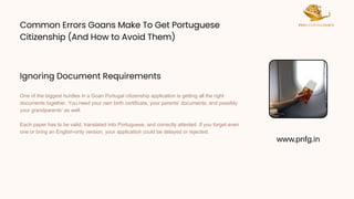 Common Errors Goans Make To Get Portuguese
Citizenship (And How to Avoid Them)
Common Errors Goans Make To Get Portuguese
Citizenship (And How to Avoid Them)
One of the biggest hurdles in a Goan Portugal citizenship application is getting all the right
documents together. You need your own birth certificate, your parents’ documents, and possibly
your grandparents’ as well.
Each paper has to be valid, translated into Portuguese, and correctly attested. If you forget even
one or bring an English-only version, your application could be delayed or rejected.
www.pnfg.in
Ignoring Document Requirements
 