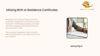 Missing Birth or Residence Certificates
Missing Birth or Residence Certificates
Many Goans think that just having a Goa birth
certificate is enough. But if your ancestor wasn’t
registered in the Portuguese registry, you might
also need a residence certificate showing they
lived in Goa before 1961.
This document is especially tricky to find and
often overlooked, but it’s very important to prove
your eligibility.
www.pnfg.in
 