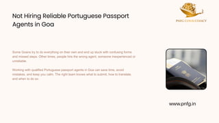 Not Hiring Reliable Portuguese Passport
Agents in Goa
Not Hiring Reliable Portuguese Passport
Agents in Goa
Some Goans try to do everything on their own and end up stuck with confusing forms
and missed steps. Other times, people hire the wrong agent, someone inexperienced or
unreliable.
Working with qualified Portuguese passport agents in Goa can save time, avoid
mistakes, and keep you calm. The right team knows what to submit, how to translate,
and when to do so.
www.pnfg.in
 