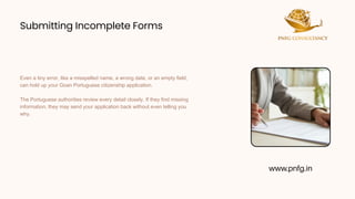 Submitting Incomplete Forms
Submitting Incomplete Forms
Even a tiny error, like a misspelled name, a wrong date, or an empty field,
can hold up your Goan Portuguese citizenship application.
The Portuguese authorities review every detail closely. If they find missing
information, they may send your application back without even telling you
why.
www.pnfg.in
 