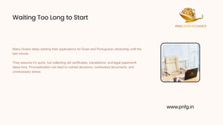 Waiting Too Long to Start
Waiting Too Long to Start
Many Goans delay starting their applications for Goan and Portuguese citizenship until the
last minute.
They assume it’s quick, but collecting old certificates, translations, and legal paperwork
takes time. Procrastination can lead to rushed decisions, overlooked documents, and
unnecessary stress.
www.pnfg.in
 