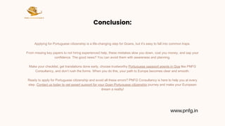 Conclusion:
Applying for Portuguese citizenship is a life-changing step for Goans, but it’s easy to fall into common traps.
From missing key papers to not hiring experienced help, these mistakes slow you down, cost you money, and sap your
confidence. The good news? You can avoid them with awareness and planning.
Make your checklist, get translations done early, choose trustworthy Portuguese passport agents in Goa like PNFG
Consultancy, and don’t rush the forms. When you do this, your path to Europe becomes clear and smooth.
Ready to apply for Portuguese citizenship and avoid all these errors? PNFG Consultancy is here to help you at every
step. Contact us today to get expert support for your Goan Portuguese citizenship journey and make your European
dream a reality!
www.pnfg.in
 