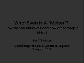 What Even Is A "Maker"? 
How we see ourselves and how other people 
see us
Em O’Sullivan
Electromagnetic Field, Guildford, England
5 August 2016
 