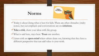 Today is about doing what is best for kids. There are often obstacles (sticky
notes), but our emphasis and conversations are on solutions.
Take a risk, share your ideas with the group.
What is said here, stays here. Trust one another.
Listen with an open-mind when others share out, knowing that they have a
different perspective that can add value to your work.
Norms
 