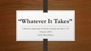 “Whatever It Takes”
Collaborative Opportunity for Teacher Assistants and Aides of VE
February 4, 2016
Led by: Derek Warren
 