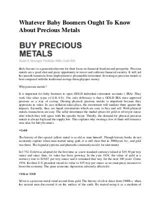 Whatever Baby Boomers Ought To Know
About Precious Metals
Baby boomer is a generation known for their focus on financial freedom and prosperity. Precious
metals are a good shot and great opportunity to invest and cultivate financial security. It will aid
the smooth transition from employment to pleasurable retirement. Investing in precious metals is
best compared with the traditional savings through paper money
Why precious metals?
It is important for baby boomers to open GOLD individual retirement accounts ( IRA) .They
work like other types of (I.R.A’S) .The only difference is that a GOLD IRA store approved
precious as a way of saving. Owning physical precious metals is important because they
appreciate in value. In case inflation takes place, the investment will insulate them against the
impacts. Secondly, they are liquid investments which are easy to buy and sell. With physical
metals, transactions are easy. The seller determines the market prices for gold or silver per ounce
after which they will agree with the specific buyer. Thirdly, the demand for physical precious
metals is always high and the supply low. This explains why owning a few of them will remain a
wise idea for baby boomers.
• Gold
The history of this special yellow metal is as old as man himself. Though history books do not
accurately capture when man started using gold, it is still clear that in 3000years b.c, and gold
was there. The legendary priests and pharaohs commonly used it for adornment.
In 1732, Gold was adopted for the first time as a new standard currency valued at $19.30 per troy
ounce and since then, its value has been growing. In the year 1834, the value of gold as a
currency rose to $20.67 per troy ounce and it remained that way for the next 100 years. Come
1934, the then U.S president raised its value to $35 troy per ounce as an emergency measure to
boost the economy. The great economic depression adversely affected it.
• Silver USD
Silver is a precious metal rated second from gold. The history of silver dates from 3000b.c. when
the ancient men discovered it on the surface of the earth. He started using it as a medium of
 