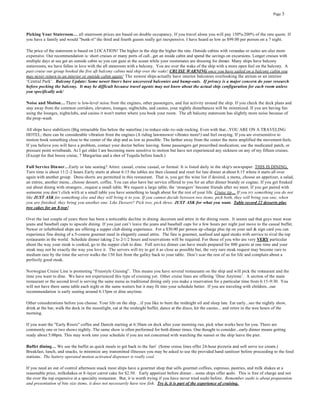 Page 3




Picking Your Stateroom… all stateroom prices are based on double occupancy. If you travel alone you will pay 150%-200% of the rate quote. If
you have a family and would "bunk-it" the third and fourth guests really get inexpensive. I have heard as low as $99.00 per person on a 7 night.

The price of the stateroom is based on LOCATION! The higher in the ship the higher the rate. Outside cabins with verandas or suites are also more
expensive. Our recommendation is: short cruises or many ports of call...get an inside cabin and spend the savings on excursions. Longer cruises with
multiple days at sea get an outside cabin so you can gaze at the ocean while your roommates are dressing for dinner. Many ships have balcony
staterooms, we have fallen in love with the aft stateroom with a balcony. You are over the wake of the ship with a more open feel on the balcony. A
past cruise our group booked the five aft balcony cabins mid ship over the wake! CRUISE WARNING once you have sailed on a balcony cabin you
may never return to an interior or outside cabin again! The newest ships actually have interior balconies overlooking the atrium or an interior
‘Central Park’. Balcony Update: Some newer liners have uncovered balconies and bump-outs. If privacy is a major concern do your research
before pocking the balcony. It may be difficult because travel agents may not know about the actual ship configuration for each room unless
you specifically ask/

Noise and Motion… There is low-level noise from the engines, other passengers, and fun activity around the ship. If you check the deck plans and
stay away from the common corridors, elevators, lounges, nightclubs, and casino, your nightly disturbances will be minimized. If you are having fun
using the lounges, nightclubs, and casino it won't matter where you book your room. The aft balcony stateroom has slightly more noise because of
the prop -wash.

All ships have stabilizers (Big retractable fins below the waterline.) to reduce side-to-side rocking. Even with that...YOU ARE ON A TRAVELING
HOTEL; there can be considerable vibration from the engines (A riding lawnmower vibrates more!) and feel swaying. If you are oversensitive to
motion book something close to the center of the ship and as low as possible. The farther away from the center the more amplified the movement feels.
If you believe you will have a problem, contact your doctor before leaving. Some passengers get prescribed medication; use the medicated patch, or
pressure point wristbands. As I get older I am becoming more sensitive to motion but have not experienced any sickness on any of my fifteen cruises.
(Except for that booze cruise, 7 Margaritas and a shot of Tequila before lunch.)

Full Service Din ner…Early or late seating? Attire: casual, cruise casual, or formal. It is listed daily in the ship's newspaper. THIS IS DINING.
Turn time is about 11/2 -2 hours.Early starts at about 6:15 the tables are then cleaned and reset for late dinner at about 8:15 where it starts all over
again with another group. Dress shorts are permitted in this restaurant. That is, you get the wine list if desired, a menu, choose an appetizer, a salad,
an entree, another menu...choose dessert, coffee. You can also have bar service offered to you for an after dinner brandy or cognac. If you get freaked
out about dining with strangers...request a small table. We request a large table; the ‘strangers’ become friends after we meet. If you get paired with
someone you don’t click wit h at a small table you have something to laugh about for the rest of your life. Cruise tip… If you try something you do not
like JUST ASK for something else and they will bring it to you. If you cannot decide between two items, pick both, they will bring you one, when
you are finished, they bring you another one. Like Dessert? Pick two, pick three. JUST ASK for what you want. Table record 22 desserts plus
two cakes for an 8-top!

Over the last couple of years there has been a noticeable decline in dining decorum and attire in the dining room. It seems sad that guys must wear
jeans and baseball caps to upscale dining. If you just can’t leave the jeans and baseball caps for a few hours per night just move to the casual buffet.
Newer or refurbished ships are offering a supper club dining experience. For a $30.00 per person up-charge plus tip on your sail & sign card you can
experience fine dining of a 5-course gourmet meal in elegantly casual attire. The fare is gourmet, seafood and aged steaks with service to rival the top
restaurants in the world. Schedule dinner taking 2 to 2-1/2 hours and reservations will be required. For those of you who are very VERY particular
about the way your steak is cooked, go to the supper club to dine. Full service dinner can have meals prepared for 800 guests at one time and your
steak may not be exactly the way you love it. The servers will try to get it as close as possible but, the very rare steak request may become rare to
medium rare by the time the server walks the 150 feet from the galley back to your table. Don’t scar the rest of us for life and complain about a
perfectly good steak.

Norwegian Cruise Line is promoting “Freestyle Cruising”. This means you have several restaurants on the ship and will pick the restaurant and the
time you want to dine. We have not experienced this type of cruising yet. Other cruise lines are offering ‘Dine Anytime’. A section of the main
restaurant or the second level is serving the same menu as traditional dining only you make a reservation for a particular time from 6:15 -9:30. You
will not have there same table each night or the same waiters but it may fit into your schedule better. If you are traveling with children...our
recommendation is early seating around 6:15pm or dine anytime.

Other considerations before you choose. Your life on the ship …if you like to burn the midnight oil and sleep late. Eat early...see the nightly show,
drink at the bar, walk the deck in the moonlight, eat at the midnight buffet, dance at the disco, hit the casino... and retire in the wee hours of the
morning.

If you want the "Early Risers" coffee and Danish starting at 6:30am on deck after your morning run, pick what works best for you. There are
commonly one or two shows nightly. The same show is often performed for both dinner times. One thought to consider...early dinner means getting
ready about 5:00pm. This may work into your schedule if you are not concerned with watching the sunset or the ship leave the pier.

Buffet dining… We use the buffet as quick meals to get back to the fun! (Some cruise lines offer 24-hour pizzeria and soft serve ice cream.)
Breakfast, lunch, and snacks, to minimize any transmitted illnesses you may be asked to use the provided hand sanitizer before proceeding to the food
stations. The battery operated motion activated dispenser is really cool.

If you need an out of control afternoon snack most ships have a gourmet shop that sells gourmet coffees, espresso, pastries, and milk shakes at a
reasonable price, milkshakes or 8 -layer carrot cake for $2.50. Early appetizer before dinner…some ships offer sushi. This is free of charge and not
the over the top expensive at a specialty restaurant. But, it is worth trying if you have never tried sushi before. Remember sushi is about preparation
and presentation of bite size items, it does not necessarily have raw fish. Try it, it is part of the experience of cruising.
 