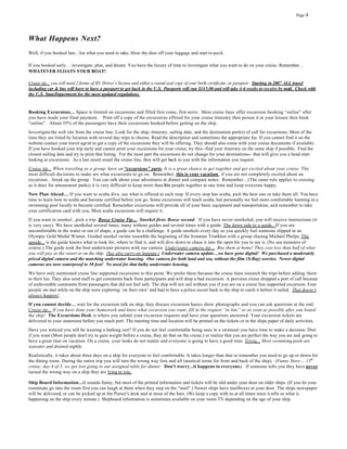 Page 4




What Happens Next?
Well, if you booked late...list what you need to take, blow the dust off your luggage and start to pack.

If you booked early… investigate, plan, and dream. You have the luxury of time to investigate what you want to do on your cruise. Remember…
WHATEVER FLOATS YOUR BOAT!

Cruise tip... you will need 2 forms of ID. Driver’s license and either a raised seal copy of your birth certificate, or passport. Starting in 2007 ALL travel
including car & bus will have to have a passport to get back in the U.S. Passports will run $145.00 and will take 4-6 weeks to receive by mail. Check with
the U.S. StateDepartment for the most updated regulations.


Booking Excursions… Space is limited on excursions and filled first come, first serve. Most cruise lines offer excursion booking “online” after
you have made your final payment. Print off a copy of the excursio ns offered for your cruise itinerary then peruse it at your leisure then book
“online”. About 35% of the passengers have their excursions booked before getting on the ship.
Investigate the web site from the cruise line. Look for the ship, itinerary, sailing date, and the destination port(s) of call for excursions. Most of the
time they are listed by location with several day trips to choose. Read the description and sometimes the appropriate fee. If you cannot find it on the
website contact your travel agent to get a copy of the excursions they will be offering. They should also come with your cruise documents if available.
If you have booked your trip early and cannot print your excursions for your cruise, try this--find your itinerary on the same ship if possible. Find the
closest sailing date and try to print that listing. For the most part the excursions do not change for your destinations-- that will give you a head start
looking at excursions. As a last resort email the cruise line, they will get back to you with the information you request.
Cruise tip... When traveling as a group, have an “excursions” party. It is a great chance to get together and get excited about your cruise. The
most difficult decisions to make are what excursions to go on. Remember, this is your vacation , if you are not completely excited about an
excursion…break up the group. You can talk about your adventures at dinner and compare notes. Remember…(The same rule applies to cruising
as it does for amusement parks) it is very difficult to keep more than Six people together at one time and keep everyone happy.
Now Plan Ahead… If you want to scuba dive, see what is offered at each stop. If every stop has scuba, pick the best one or take them all. You have
time to learn how to scuba and become certified before you go. Some excursions will teach scuba, but personally we feel more comfortable learning in a
swimming pool locally to become certified. Remember excursions will provide all of your basic equipment and transportation, and remember to take
your certification card with you. Most scuba excursions will require it.
If you want to snorkel...pick a trip. Booze Cruise Tip… Snorkel first; Booze second . If you have never snorkeled, you will receive instructions (it
is very easy). We have snorkeled several times, many without guides and several times with a guide. The down side to a guide...If you are
uncomfortable in the water or out of shape, a guide can be a challenge. A guide snorkels every day so you quickly feel someone slipped in an
Olympic Gold Medal Winner. Guided snorkel swims resemble the beginning of the Ironman Triathlon with a group chasing Michael Phelps. The
upside... is the guide knows what to look for, where to find it, and will dive down to chase it into the open for you to see it. (No sea monsters of
course.) The guide took the best underwater pictures with our camera. Underwater camera tip… Buy them at home! They cost less than half of what
you will pay at the resort or on the ship. (See also carry-on luggage.) Underwater camera update…we have gone digital! We purchased a moderately
priced digital camera and the matching underwater housing. One camera for both land and sea, without the film (X-Ray) worries. Newer digital
cameras are now waterproof to 30 feet! No need for that bulky underwater housing.
We have only mentioned cruise line supported excursions to this point. We prefer these because the cruise lines research the trips before adding them
to their list. They also send staff to get comments back from participants and will drop a bad excursion. A previous cruise dropped a port of call because
of unfavorable comments from passengers that did not feel safe. The ship will not sail without you if you are on a cruise line supported excursion. Four
people we met while on the ship were exploring ‘on their own’ and had to have a police escort back to the ship to catch it before it sailed. That doesn’t
always happen!
If you cannot decide… wait for the excursion talk on ship, they discuss excursion basics show photographs and you can ask questions at the end.
Cruise tip... If you have done your homework and know what excursion you want; fill in the request “in line” or as soon as possible after you board
the ship! The Excursions Desk is where you submit your excursion requests and have your questions answered. Your excursion tickets are
delivered to your stateroom before you reach port. The meeting time and location will be printed on the tickets or in the ships paper of daily activities.
Have you noticed you will be wearing a bathing suit? If you do not feel comfortable being seen in a swimsuit you have time to make a decision. Diet
if you want (Most people don't try to gain weight before a cruise, they do that on the cruise.) or realize that you are perfect the way you are and going to
have a great time on vacation. On a cruise, your looks do not matter and everyone is going to have a good time. Trivia... Most swimming pools are
seawater and drained nightly.
Realistically, it takes about three days on a ship for everyone to feel comfortable. It takes longer than that to remember you need to go up or down for
the dining room. During the entire trip you will turn the wrong way fore and aft (nautical terms for front and back of the ship). (Funny Story… 13 th
cruise; day 4 of 5, we got lost going to our assigned table for dinner. Don't worry...it happens to everyone.) If someone tells you they have never
turned the wrong way on a ship they are lying to you.

Ship Board Information…It sounds funny, but most of the printed information and tickets will be slid under your door on older ships. (If you let your
roommate go into the room first you can laugh at them when they step on the "mail".) Newer ships have mailboxes at your door. The ships newspaper
will be delivered, or can be picked up at the Purser's desk and at most of the bars. (We keep a copy with us at all times since it tells us what is
happening on the ship every minute.) Shipboard information is sometimes available on your room TV depending on the age of your ship.
 