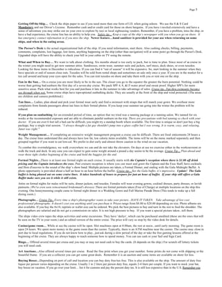Page 5




Getting Off the Ship… Check the ships paper to see if you need more than one form of I.D. when going ashore. We use the S & S Card
Mandatory and our Driver’s License. Remember cash and/or credit card for those on shore bargains. If you have t raveled extensively and have a
sense of adventure you may strike out on your own to explore by taxi or local sightseeing vendors. Remember, if you have a problem, miss the ship, or
have a bad experience, the cruise line has no ability to help you. Safety tip… Keep a copy of the ship’s newspaper with you when you go on shore. It
has emergency contact information in if you miss the ship. Newer feature…hand sanitizer is provided for your use when returning on some
ships, and when in the eating areas.

The Pu rser's Desk is the actual organizational hub of the ship. If you need information, start there. Also cashing checks, billing, payments,
comments, complaints, lost luggage, lost items, anything happening on the ship (other than navigation) will at some point go through the Purser's Desk.
Upgraded ships will have the ability to check your bill in your cabin on TV using the remote.

What and When to Buy… We want to talk about clothing. Six months ahead is too early to pack, but is time to plan. Since most of us cruise in
the winter you might need to get new summer attire. Sundresses, swim wear, summer suits and jackets, surf mocs, deck shoes, or even tuxedos.
Looking for these items in December is ridiculous. If you can find it “out of season” it will be expensive. So, start looking in the summer when they
have specials or end of season close outs. Tuxedos will be sold from rental shops and sometimes on sale only once a year. If you are in the market for a
tux call around and keep your eyes open for the sales. You can rent tuxedos on shore and take them with you or rent one on the ship.
Fun in the Sun… On a cruise you are most likely to be in the sun. The closer you go to the equator the greater the burn potential. Nothing could be
worse than getting bad sunburn the first day of a seven-day cruise. We pack SPF 4, 8, &15 water proof and sweat proof. Higher SPF's for more
sensitive areas. Pack what works best for you and purchase it late in the summer to take advantage of sales. Cruise tip...Tan thru swimsuits becom e
see through when wet. Some cruise ships have tops-optional sunbathing decks. They are usually at the front of the ship and wind protected. (The areas
are children and camera prohibited.)
Tan lines… Ladies, plan ahead and pick your formal wear early and find a swimsuit with straps that will match your gown. We overhear more
complaints from female passengers about tan lines in their formal photos. If you keep your summer tan going into the winter the problem will be
reduced.
If you plan on sunbathing for an extended period of time, an option that we tried was a tanning package at a tanning salon. We tanned for six
weeks at the recommended exposure and are able to eliminate painful sunburn on the trip. There are precautions with bed tanning so check with your
doctor. If you are over 6 feet tall a bed can be difficult, you might try a standup booth where available. The first time is unique so don't just buy a big
package, buy a single trial session. “I always thought a fat guy shouldn't jump into a glass coffin but I was wrong. It is warm, cozy, and relaxing.
Janet was right."
Weight Management… If completing an extensive weight management program a cruise can be difficult. There are food enticements 24 hours a
day. The cruise lines understand this and always have low fat, low calorie items available. The items will be on the menu marked separately and then
grouped together if you want to eat low-cal. We prefer to diet early and almost throw caution to the wind on our vacation.
To combat this overindulgence, we walk everywhere we can and do not take the elevators. On days at sea we exercise either in the workout room or
walk the track and deck. In any case you can expect to gain some weight around a pound a day seems to be the average. Cruise Tip… Plan ahead and
wear those tight clothes beginning of the cruise and hold the baggies for the end.
Formal Nights…There is at least one formal night on each cruise. It usually starts with the Captain’s reception where there is $1.00 off drink
pricing and the Captain introduces the exec. Past cruisers reception is where you can meet and greet the Captain and the Exec Staff, have cocktails
and Hors d'oeuvres to the sound of the ship’s show band. Multiple pictures are taken, a Formal Dinner, and ending with the Gala Midnight Buffet. A
photo opportunity is provided about a half an hour to an hour before the buffet. Cruise tip... See the Gala buffet, it’s impressive. Update! The Gala
buffet is being phased out on some cruise lines. It takes hundreds of hours to prepare for just an hour of buffet. If your ship still offers a Gala
Buffet make sure you see it while it still exists.
Attire on formal nights for males will be suits, dinner jackets, and tuxedos. Females will wear evening gowns, cocktail dresses, party dresses, or lavish
pantsuits. (We've even seen reincarnated bridesmaid's dresses) There are formal portraits taken (Free of Charge) at multiple locations on the ship this
evening. One honeymooning couple came to formal night dinner in a Wedding Gown and Full Marine Parade Dress (This tends to wake up a full
dining room.)
Photographs… Cruise Tip...Every time a ship's photographer wants to take your picture...HAVE IT TAKEN. Take advantage of low cost
professional photography. It doesn't cost you anything until you purchase it. Prices range from $8.00 to $20.00 depending on size. Photo albums are
also available. If you buy the 8x10, reprints or wallet size can be ordered. We pick the best pictures to buy and turn in the rest to feed the shredder. The
photographers are salaried and do not get a commission on sales. It is not high pressure to buy. If you want a special picture taken...tell them.
The ships video crew tapes the ships activities and some excursions. They have ‘dailys’, which can be purchased unedited (these are the ones that will
be seen on the TV in your room.) and an edited version of the entire cruise. The price will vary so stop by the video desk for details.

Casino/game room… While at sea the casino will be open. Slot machines open at 8:00am, the rest at noo n...until early morning. The game room is
open 24 hours. We spent more money in the game room than the casino. Typically, there is an ATM machine near the casino. The casino may close in
port due to local regulations. If you do not know how to play...just ask during a slow period of the day or take the free gaming lessons offered at the
beginning of the cruise. They are always happy to teach someone how to spend money. You can use cash or your Sail and Sign Card.
Bingo… Offered several times per cruise and you may or may not need cash to buy the cards. (It depends on the ship.) For scratch off lottery tickets
you will need cash.
Art Auctions…Also offered several times per cruise. Read the fine print when you get your number. Some prints do not come with shipping or the
beautiful frame. If you are a collector you can get some great deals. Remember it is an auction and some items are available on shore for less.
Buying Booze…Depending on port of call and location you can buy duty free/tax free. This is also available on the ship. The amount of duty free
liquor per person varies depending on the cruise. Usually 1 to 2 liters per person duty free, equals 2-4 liters per couple. If you want to stock your bar,
buy booze on vacation. If you go over your limit… list it for customs and pay the percent duty tax. It is still less expensive than in the U.S. Remember you
 