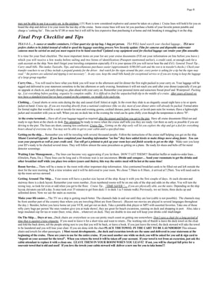 Page 6




may not be able to use it as a carry-on in the airplane. (151 Rum is now considered explosive and cannot be taken on a plane.) Cruise lines will hold it for you on
board the ship and deliver it to your room the last day of the cruise. Some cruise lines will now let you purchase a bottle of your favorite potent potable and
charge a ‘corking fee’. This can be $7.00 or more but it will still be less expensive than purchasing it at home and risk breaking it smuggling it on the ship.

Final Prep Checklist and Tips
TSA 3-1-1… 3- ounce or smaller containers, 1-Clear quart size zip top bag, 1-bag per person. TSA WILL hand search your checked luggage... TSA no w
prefers clothes to be folded instead of rolled to speed the luggage searching process New Security update: Film for cameras and disposable underwater
cameras must be carried on and you must request it to be hand searched! Updated x-ray equipment used for checked luggage can render your film unusable.
It is time for your final checklist. The most important items on your list are your cruise documents (Fill out your information on line before you leave.)
which you will receive a few weeks before sailing and two forms of identification (Passport mentioned earlier), a credit card, or enough cash for a
cash account on the ship. Now don't forget your traveling companion especially if it is your spouse (Or you will never hear the end if it!). General Travel Tip...
Carry small bills. This makes Taxicabs, Tips, and miscellaneous purchases easier (approximately $100.OO cash and the rest is in traveler's checks.) Check your
transfer vouchers to see if they include a prepaid gratuity for the driver. And watch for the signs around the pier, every porter is asking for a tip but the signs may
read “ the porters are salaried and tipping is not necessary”. In any case, keep the small bills handy for exceptional service or if you are trying to keep the luggage
of a large group together.
Carry Ons… You will need to have what you think you will wear in the afternoon and for dinner the first night packed in your carry on. Your luggage will be
tagged and delivered to your stateroom sometime in the late afternoon or early evening. Sometimes it will not reach you until after your dinner (especially if you get
an upgrade at check-in, and early dining) so, plan ahead with your carry on. Remember your personal items and sunscreen Sweat proof and Waterproof. Packing
tip...List everything before packing, organize by complete outfits. It is difficult to find the unpacked half-slip in the middle of a cruise. After years of travel we
now have a standard travel list we have created on the computer, we modify it for each trip.
Clothing… Casual shorts or swim suits during the day and casual (Golf Attire) at night. In the event they slide in an elegantly casual night have a tie or sports
jacket on hand. Cruise tip...If you are traveling directly from a national conference (like we do), most of your dinner attire will already be packed. Formal attire
for formal nights that would be a suit or tuxedo for men and evening gowns, cocktail dresses, party dresses, or lavish pant suits for women. Have a lightweight
jacket and sweatshirt with you as well. When you are on deck late in the evening the wind can be quite chilly even though the temperature is above 70°.
At the cruise terminal… Have all of your luggage tagged as required after the airport and before you get to the pier. Have all cruise documents filled out and
ready to sign them at the check-in desk. Pay attention; be ready to move when the cruise staff tells you they are ready. Get there as early as possible if you are
driving to the pier. The lines are short, causing less confusion. Cruise Tip... Getting on the ship early will let you explore the ship and get a feel for everything
hours ahead of everyone else. You may not be able to get to your cabin until a specified time.
Getting on the ship… Remember you will be traveling with several thousand people. Follow the instructions of the cruise staff helping you get on the ship.
Miami Carnival Upgrade: If you have completed your boarding information “on line” they have added kiosks to make things move along faster. You can
scan your passports as well as your credit card. You will get a printout to pick up your room keys and finish security to get on the ship. Make sure you keep
your ID’s ready to be checked several times. They will follow almost the same procedures as getting on a plane. Be ready for shoes and belts off for metal
detector screenings.
Waiting Line Management… The lines can become very aggravating if you let them. DON' T LET THEM!!! Breakfast buffet or made-to-order lines…
(Omelets, Pasta, Etc.). These lines can be long and a 10-minute wait is not uncommon. Divide and conquer… Send your roommate to get the drinks and
other breakfast stuff while you place two orders (yours and theirs), this way the entire meal will be hot at the same time!
Room Service… There will be a menu in the room with other important ship information. Also continental breakfast cards to be filled out and left outside the
door for the next morning. Pick a time window and it will be delivered to your room. We chose 7:30am to 8:30am...it arrived at 7:29am. You will need cash to
tip the room service steward.
Getting Around The Ship… Your room will have a pocket size layout of the ship. Keep it with you the first couple of days. At each elevator and
stairway there is a deck layout. Remember your room number...Even numbered rooms will be on one side of the ship and odds on the other. You will turn the
wrong way, so look for even or odd when you get to the floor. Cruise Tip... “TIME SAVER “… if you are physically able, use the stairs. Depending on the ship
layout, elevators can kill a day. It once took over 35 minutes to get from deck 11 to deck 1 (a 5 minute walk). Previously, we set limits, three decks up and
unlimited down. Now we use the stairs as exercise.
Make your life easier… The TV on a ship is getting much better. The channels fade in and out until they are lost (cable is not possible). The channels may
be from another part of the country than where you are traveling (Most are from Denver). (Recent run movies are played in several languages throughout
the day.) Besides, before you leave home set your VCR, and get out on deck. Take a portable disk player or MP3 with assorted favorites. Take one of those
nifty carry bags per person 'the ones vendors give you at trade shows', they are great for beach excursions, sunning on deck and shopping in port. Also, take a
large insulated cup for tea or water (beer, wine, shots…whatever) on deck. They are double in size and will keep your drinks cold much longer.
On The Ship… Days at sea…Deck chairs are everywhere so you can pretty much count on getting one somewhere. Don’t save a chair for a long period of
time that is against cruise etiquette. If you need to leave it for a short time and want to return...The working rule of thumb is leave the deck towel on the chair
and fold the back down, tell the people sitting next to you that you will be back, or leave a book. If you just leave the towel, the deck steward will take the towel
to be laundered and you will lose your chair. If you are done with the chair PLACE THE TOWEL IN THE CART TO BE LAUNDERED! This releases
chairs and towels for other passengers. ( Most recent developments…the deck and excursion towels are the same and delivered to your stateroom at the
beginning of the cruise. These are yours to use for the entire cruise. If you need another one while on deck you will be asked for you sail & sign card to
“deposit on your account for the towel”. When you return the towel it will be taken off your account. If your towel is wet from an excursion, just ask the
cabin attendant to replace it with a clean one. LEAVE THEM IN YOUR ROOM WHEN YOU LEAVE! If not, you will be charged full price for a
souvenir towel that is old and used! If you love the towels your cabin steward will deliver a new one for you to take home!!!
 