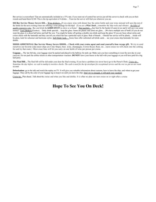 Page 7




Bar service is everywhere! Tips are automatically included at a 15% rate, if you want out of control bar service just tell the server to check with you on their
rounds and hand them $2.00. This is the tip equivalent of 4 drinks… Trust me the server will find you wherever you are.
$$$ Bar Service Money Savers $$$… Wine drinkers...If you enjoy wine with dinner buy the entire bottle and your wine steward will save the rest of
the bottle for the next evening (lines are offering a wine package for the trip)! If you are a Wine Snob… remember the ship rocks and vibrates…the killer of
quality expensive wine. Buy and drink the GOOD STUFF on shore or at home! Beer guzzlers… buy beer by the bucket (4 cans) in ice and it will save you some
money! Foof Drinkers (Exotics)… Daily drink specials… keep the glass. Some are plastic and some are glass… (We have multiple sets of both!) If you do not
want the glass it is about half price and half the size. You might be better off getting a double size drink and keep the glass! If you are fussy about styles and
colors check with the bartender and they can tell you which bar has a particular style of glass. Rule of thumb… Outside bar service will be plastic… inside will
be glass, look for schooner and hurricane styles. Soft Drink Cards… Some lines offer unlimited soft drink cards… see your cruise ship bartender for more
details.
$$$$$$ ADDITIONAL Bar Service Money Savers $$$$$$… Check with your cruise agent and send yourself a bon voyage gift. We try to send
ourselves our favorite soda (most ships are Coke Ships), beer, wine, champagne, Crown Royal, Rum, etc…(next cruise we will check into the corking
fee and try that route.) Most cruse lines will let you carry on one bottle of wine per person per cruise.
Luggage… The last full day, your luggage must be packed and placed in the hallway for pick-up. Make sure you have something to wear the next day in your
carry-on. Do not pack the airline tickets or other transportation vouchers. DO NOT leave your booze in the hall with your luggage or you will have paid for a big
hall party.
The Final Bill… The final bill will be slid under your door the final evening. If you have a problem (we never have) go to the Purser's Desk. Cruise tip…
Sometime the day before, we cash in multip le travelers checks. The cash is used for the tip envelopes for exceptional service and the rest we put on our room
account.
Debarkation: go to the talk and watch the replay on TV. It will give you valuable information about customs, how to leave the ship, and where to get your
luggage. They call by the color of your luggage tag so keep it on until you leave the ship. Don’t try to smuggle, it will spoil your vacation!
Cruise tip... Plan ahead...Talk about the cruise and what you like and dislike. It is often we plan our next cruise on or right after a cruise.



                                                  Hope To See You On Deck!
 