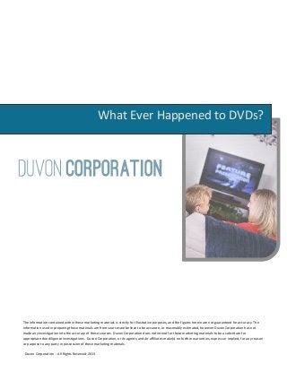 What Ever Happened to DVDs?




The information contained within these marketing materials is strictly for illustrative purposes, and the figures herein are not guaranteed for accuracy. The
information used in preparing these materials are from sources we believe to be accurate, or reasonably estimated, however Duvon Corporation has not
made any investigation into the accuracy of these sources. Duvon Corporation does not intend for these marketing materials to be a substitute for
appropriate due diligence investigations. Duvon Corporation, or its agents, and/or affiliates make(s) no further warranties, express or implied, for any reason
or purpose to any party in possession of these marketing materials.

 Duvon Corporation - All Rights Reserved 2013
 