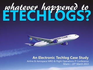 whatever happened to
ETECHLOGS?

          An Electronic Techlog Case Study
     Airline & Aerospace MRO & Flight Operations IT Conference
                                      Miami – 20th March 2013
 