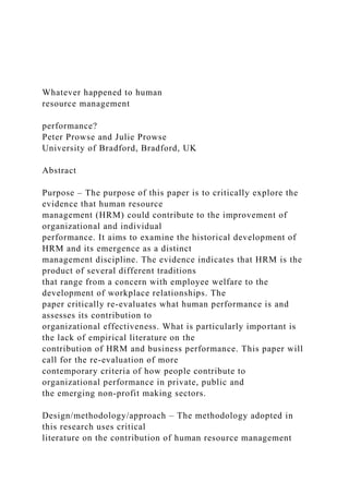 Whatever happened to human
resource management
performance?
Peter Prowse and Julie Prowse
University of Bradford, Bradford, UK
Abstract
Purpose – The purpose of this paper is to critically explore the
evidence that human resource
management (HRM) could contribute to the improvement of
organizational and individual
performance. It aims to examine the historical development of
HRM and its emergence as a distinct
management discipline. The evidence indicates that HRM is the
product of several different traditions
that range from a concern with employee welfare to the
development of workplace relationships. The
paper critically re-evaluates what human performance is and
assesses its contribution to
organizational effectiveness. What is particularly important is
the lack of empirical literature on the
contribution of HRM and business performance. This paper will
call for the re-evaluation of more
contemporary criteria of how people contribute to
organizational performance in private, public and
the emerging non-profit making sectors.
Design/methodology/approach – The methodology adopted in
this research uses critical
literature on the contribution of human resource management
 