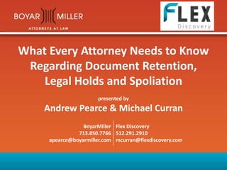 What Every Attorney Needs to Know
Regarding Document Retention,
Legal Holds and Spoliation
presented by
Andrew Pearce & Michael Curran
BoyarMiller
713.850.7766
apearce@boyarmiller.com
Flex Discovery
512.291.2910
mcurran@flexdiscovery.com
 