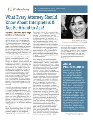 >   For more information contact Ximena Vazquez
                                                        xvazquez@protranslating.com




What Every Attorney Should
Know About Interpreters &
Not Be Afraid to Ask!
By Maria Cristina de la Vega                     into contact to verify their proficiency, nor
                                                 should they have to. Unless there is a glaring
President of ProTranslating                      deficiency, the inexperienced may slip
                                                 through. Whereas an interpreter is bilingual,
Interpreting in Miami has changed a lot          a bilingual person is not necessarily an
over the decades. It first surfaced around       interpreter. It is one thing to speak two or
                                                 more languages, but quite another to be                              Maria Cristina de la Vega
1961 in a limited fashion, as the first wave                                                      Certified Interpreter & President of ProTranslating
of Cuban immigrants came to Miami. Most          able to professionally interpret from and
of these immigrants were members of the          into those languages. This fact may not be
                                                 apparent in casual conversation and may not      and professional manner. Furthermore,
middle class, who for the most part already
                                                 become evident unless the attorneys and/         accredited interpreters can be scheduled,
had some knowledge of English. The need
                                                 or parties involved speak both languages,        through your local LSP at locations around
                                                                                                                          ,
for court interpreting was thus limited at
                                                 know the specific terms involved and are         the country or around the world. In addition,
first and was filled by language students and
                                                 able to recognize them. In some cases,           established LSPs can provide you with any
bilingual individuals in the community who
                                                 those listening may not speak one or both        written translations that your case may
worked for a handful of language agencies.
                                                 languages well enough to judge the quality       require, as well as with certified linguists
                                                 of the interpretation.                           to render expert witness testimony on
Let’s fast forward to 2008. There are three
                                                                                                  language issues.
pages of listings for interpreters in the
phone book and many that are currently           Most cases rely heavily on testimony to
working are not listed. Twenty percent of the    decipher the facts at issue and to form an
population of Florida and fourteen percent       understanding of a witness’ credibility and
of the population of the US is Hispanic, not     motivation. A misinterpretation or a nuance
                                                 that is not conveyed properly can negatively
                                                                                                     About
to mention various other ethnicities that
live in both the state and the country. This     affect the outcome of a case. To ensure that        ProTranslating:
foreign-speaking population is comprised         you receive competent and professional
of people from all walks of life, many of        assistance in cases requiring language              Founded in 1973 by our CEO,
whom do not speak English well enough            services, ask your language provider for his/
                                                                                                     Luis A. de la Vega, Ph.D., and
to make do without an interpreter in a           her credentials and if your case involves
                                                                                                     our President, Maria Cristina
legal setting. According to the U.S. Census      specialized terminology, make sure the
                                                 interpreter assigned to your case is familiar       de la Vega, ProTranslating is
Bureau, American Community Survey
                                                 with the jargon of the industry in question.        committed to providing premier
2000-2005, nearly half (47.5%) of the more
                                                 Typically, this is all handled for you when         language solutions to individuals
than 3 million Florida residents for whom
Spanish is the primary language, describe        you contract the services of an established         and corporations worldwide. Our
themselves as speaking English “less than        agency or Language Service Provider                 philosophy is based on outstanding
very well.”                                      (LSP). You should note, however, that not           quality and excellent customer
                                                 all companies have the same standards,              service. With a team of over 100
Nonetheless, interpreting/translating is still   because there are no regulations governing          qualified in-house linguists and
a relatively young industry in the U.S. and      the level of expertise interpreters must
                                                                                                     a worldwide network of another
is currently unregulated. Interpreters are       have to work in the industry. The best LSPs
                                                                                                     3,000 freelancers working in over
not legally required to have an accreditation    with which to partner are those that have
                                                 experience in the industry, that source their       100 languages, we are perfectly
unless they are hired directly by the court
                                                 interpreters from existing professionals and        positioned to respond to our clients’
system and are being paid with taxpayers’
                                                 from reputable university-level language            translation requirements. Not to
money. Due to this and because it is easy to
hang out one’s shingle, it is an unfortunate     programs, that require accreditation in             be outdone, our highly experienced
fact that there are interpreters in the market   interpretation by the State Consortium in           team of account executives ensures
holding themselves out as professionals,         spite of its not being mandatory yet, and that      that our clients’ needs are always
although they lack the necessary credentials     regularly strive to develop their personnel         met accordingly and on time. Our
and experience.                                  through continuing education. To run a              philosophy, simply stated, is to
                                                 successful operation, language companies
                                                                                                     continue doing what has made us
This affects attorneys, because they depend      need to make sure that the interpreters
                                                                                                     the trusted leader in the language
on the interpreters with whom they work to       hired have the training and credentials to
                                                 carry out your assignments at a specialized         services industry for over 35 years.
do their job properly. Attorneys and clients
in general, are not set up to screen the         level. The staff should make sure that the
language providers with whom they come           right individual is assigned to each job and
                                                 that they execute their work in a timely               www.protranslating.com
 
