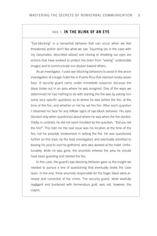 MASTERING THE SECRETS OF NONVERBAL COMMUNICATION 3 
BOX 1: IN THE BLINK OF AN EYE 
“Eye-blocking” is a nonverbal behavior that can occur when we feel 
threatened and/or don’t like what we see. Squinting (as in the case with 
my classmates, described above) and closing or shielding our eyes are 
actions that have evolved to protect the brain from “seeing” undesirable 
images and to communicate our disdain toward others. 
As an investigator, I used eye-blocking behaviors to assist in the arson 
investigation of a tragic hotel fire in Puerto Rico that claimed ninety-seven 
lives. A security guard came under immediate suspicion because the 
blaze broke out in an area where he was assigned. One of the ways we 
determined he had nothing to do with starting the fire was by asking him 
some very specific questions as to where he was before the fire, at the 
time of the fire, and whether or not he set the fire. After each question 
I observed his face for any telltale signs of eye-block behavior. His eyes 
blocked only when questioned about where he was when the fire started. 
Oddly, in contrast, he did not seem troubled by the question, “Did you set 
the fire?” This told me the real issue was his location at the time of the 
fire, not his possible involvement in setting the fire. He was questioned 
further on this topic by the lead investigators and eventually admitted to 
leaving his post to visit his girlfriend, who also worked at the hotel. Unfor-tunately, 
while he was gone, the arsonists entered the area he should 
have been guarding and started the fire. 
In this case, the guard’s eye-blocking behavior gave us the insight we 
needed to pursue a line of questioning that eventually broke the case 
open. In the end, three arsonists responsible for the tragic blaze were ar-rested 
and convicted of the crime. The security guard, while woefully 
negligent and burdened with tremendous guilt, was not, however, the 
culprit. 

