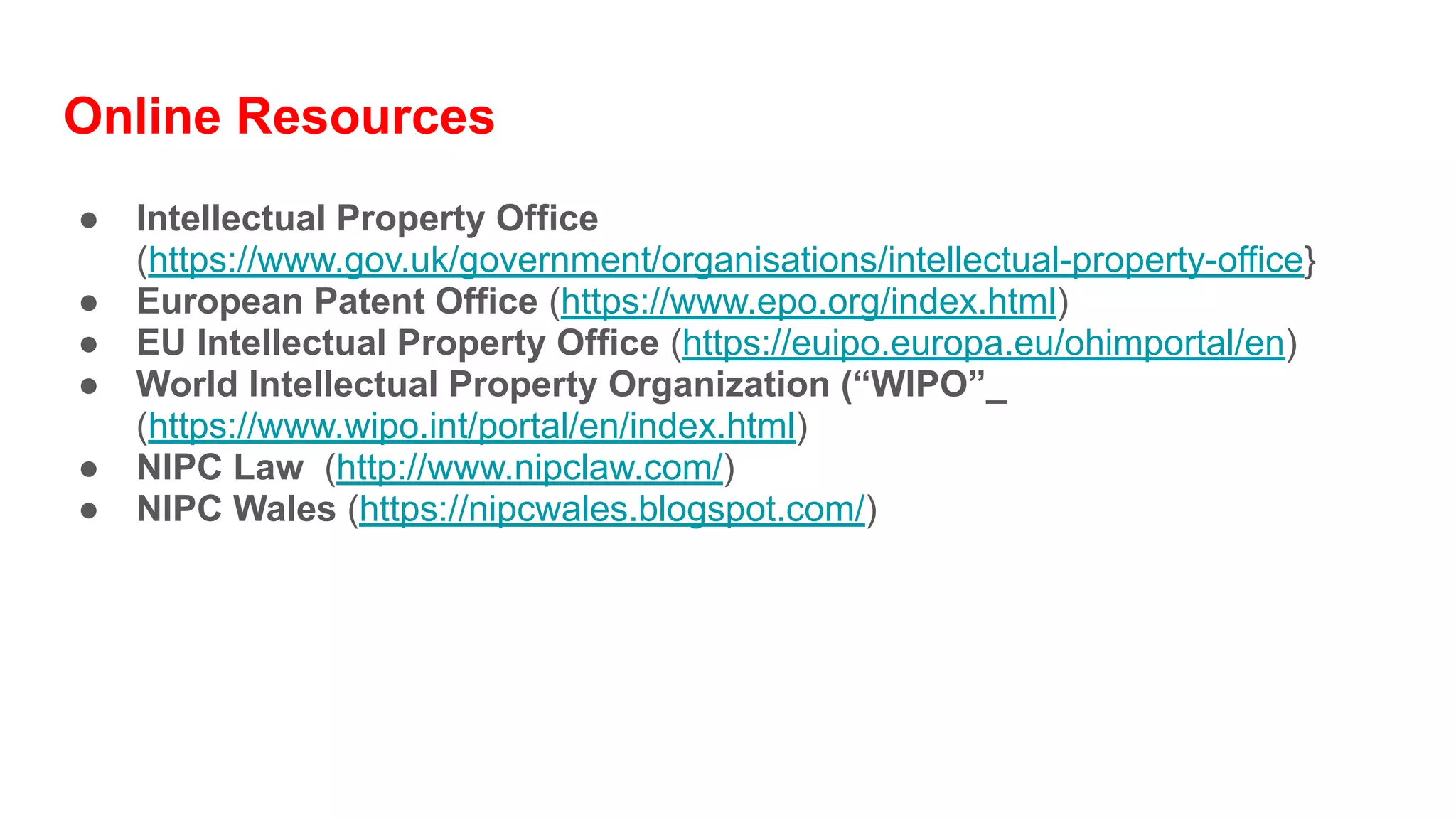Online Resources
● Intellectual Property Office
(https://www.gov.uk/government/organisations/intellectual-property-office}
● European Patent Office (https://www.epo.org/index.html)
● EU Intellectual Property Office (https://euipo.europa.eu/ohimportal/en)
● World Intellectual Property Organization (“WIPO”_
(https://www.wipo.int/portal/en/index.html)
● NIPC Law (http://www.nipclaw.com/)
● NIPC Wales (https://nipcwales.blogspot.com/)
 